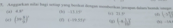 Anggarkan nilai bagi setiap yang berikut dengan memberikan jawapan dalam bentak integer 
(a) 4.8° (b) -13.15^2 (c) 21.5° (d) (-3 4/5 )
(e) (39 8/9 )^2 (f) (-19.55)^2 (g) (-8 1/10 )^2 (h) -14.