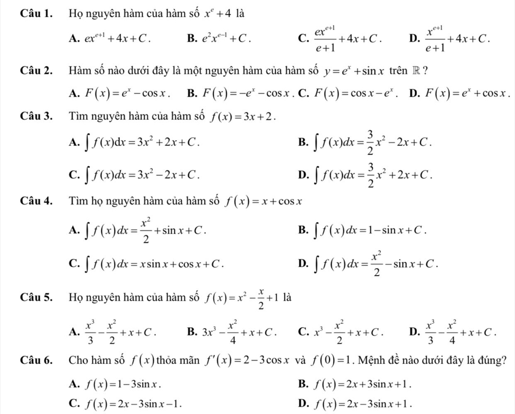 Họ nguyên hàm của hàm số x^e+4 là
A. ex^(e+1)+4x+C. B. e^2x^(e-1)+C. C.  (ex^(e+1))/e+1 +4x+C. D.  (x^(c+1))/e+1 +4x+C.
Câu 2. Hàm số nào dưới đây là một nguyên hàm của hàm số y=e^x+sin x trên R ?
A. F(x)=e^x-cos x. B. F(x)=-e^x-cos x. C. F(x)=cos x-e^x D. F(x)=e^x+cos x.
Câu 3. Tìm nguyên hàm của hàm số f(x)=3x+2.
A. ∈t f(x)dx=3x^2+2x+C. ∈t f(x)dx= 3/2 x^2-2x+C.
B.
C. ∈t f(x)dx=3x^2-2x+C. ∈t f(x)dx= 3/2 x^2+2x+C.
D.
Câu 4. Tìm họ nguyên hàm của hàm số f(x)=x+cos x
A. ∈t f(x)dx= x^2/2 +sin x+C. ∈t f(x)dx=1-sin x+C.
B.
C. ∈t f(x)dx=xsin x+cos x+C.
D. ∈t f(x)dx= x^2/2 -sin x+C.
Câu 5. Họ nguyên hàm của hàm số f(x)=x^2- x/2 +1 là
A.  x^3/3 - x^2/2 +x+C. B. 3x^3- x^2/4 +x+C. C. x^3- x^2/2 +x+C. D.  x^3/3 - x^2/4 +x+C.
Câu 6. Cho hàm số f(x) thỏa mãn f'(x)=2-3cos x và f(0)=1. Mệnh đề nào dưới đây là đúng?
A. f(x)=1-3sin x. B. f(x)=2x+3sin x+1.
C. f(x)=2x-3sin x-1. D. f(x)=2x-3sin x+1.