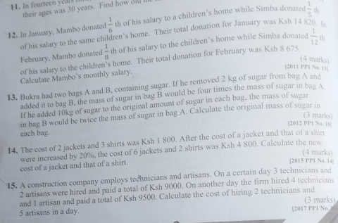 In fourteen e i s 
their ages was 30 years. Find how ol
 1/6  th of his salary to a children's home while Simba donated  1/5 
12. In January, Mambo donated of his salary to the same children's home. Their total donation for January was Ksh 14 8 In 
February, Mambo donated  1/8  th of his salary to the children’s home while Simba donated  1/12  th 
(4 marks) 
of his salary to the children's home. Their total donation for February was Ksh 8 675. 
[2011 PP1 No. 13] 
Calculate Mambo’s monthly salary. 
13. Bukra had two bags A and B, containing sugar. If he removed 2 kg of sugar from bag A and 
added it to bag B, the mass of sugar in bag B would be four times the mass of sugar in bag A 
If he added 10kg of sugar to the original amount of sugar in each bag, the mass of sugar 
in bag B would be twice the mass of sugar in bag A. Calculate the original mass of sugar in 
(3 marks) 
[2012 PP1 No. 16] 
each bag. 
14. The cost of 2 jackets and 3 shirts was Ksh 1 800. After the cost of a jacket and that of a shir 
were increased by 20%, the cost of 6 jackets and 2 shirts was Ksh 4 800. Calculate the new 
(4 marks) 
cost of a jacket and that of a shirt. 
|2015 PP1 No. 14| 
15. A construction company employs tedhnicians and artisans. On a certain day 3 technicians and
2 artisans were hired and paid a total of Ksh 9000. On another day the firm hired 4 technicians 
and 1 artisan and paid a total of Ksh 9500. Calculate the cost of hiring 2 technicians and (3 marks)
5 artisans in a day. [2017 PP1 No,