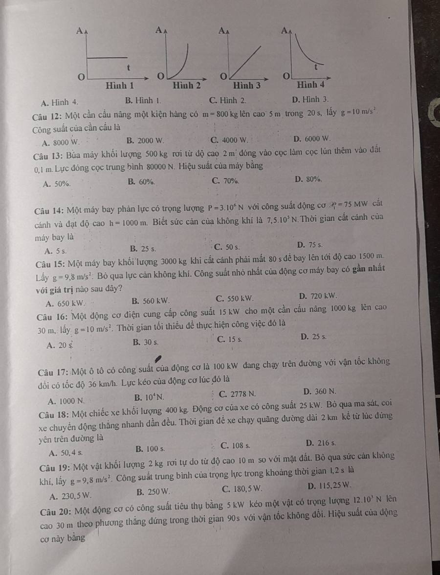 A. Hình 4. B. Hình 1. C. Hình 2. D. Hình 3.
Câu 12: Một cần cầu nâng một kiện hàng có m=800k g lên cao 5 m trong 20 s, lấy g=10m/s^2.
Công suất của cần cầu là
A. 8000 W. B. 2000 W. C. 4000 W. D. 6000 W.
Câu 13: Bủa máy khổi lượng 500 kg rơi từ độ cao 2m^(·) đóng vào cọc làm cọc lún thêm vào đất
0,1 m. Lực đóng cọc trung bình 80000 N. Hiệu suất của máy bằng
A. 50%. B. 60%. C. 70%. D. 80%.
Câu 14: Một máy bay phản lực có trọng lượng P=3.10^6N ới công suất động cơ 3^2=75=75N cắt
cánh và đạt độ cao h=1000m Biết sức cản của không khí là 7,5.10^5N Thời gian cất cánh của
máy bay là
A. 5 s. B. 25 s. C. 50 s. D. 75 s.
Câu 15: Một máy bay khổi lượng 3000 kg khi cất cánh phải mất 80 s để bay lên tới độ cao 1500 m.
Lấy g=9,8m/s^2 Bỏ qua lực cản không khí. Công suất nhỏ nhất của động cơ máy bay có gần nhất
với giá trị nào sau dây?
A. 650 kW. B. 560 kW. C. 550 kW. D. 720 kW.
Câu 16: Một động cơ điện cung cấp công suất 15 kW cho một cần cầu nâng 1000 kg lên cao
30 m, lấy g=10m/s^2.  Thời gian tối thiều để thực hiện công việc đó là
A. 20 s B. 30 s. C. 15 s. D. 25 s.
Câu 17: Một ô tô có công suất của động cơ là 100 kW đang chạy trên đường với vận tốc không
đổi có tốc độ 36 km/h. Lực kéo của động cơ lúc đó là
A. 1000 N. B. 10^4N. C. 2778 N. D. 360 N.
Câu 18: Một chiếc xe khối lượng 400 kg. Động cơ của xe có công suất 25 kW. Bỏ qua ma sát, coi
xe chuyền động thắng nhanh dần đều. Thời gian đề xe chạy quãng đường dài 2 km kể từ lúc đứng
yên trên đường là
A. 50, 4 s. B. 100 s. C. 108 s.
D. 216 s.
Câu 19: Một vật khối lượng 2 kg rơi tự do từ độ cao 10 m so với mặt đất. Bỏ qua sức cản không
khí, lấy g=9,8m/s^2 Công suất trung bình của trọng lực trong khoảng thời gian 1,2 s là
A. 230, 5 W. B. 250 W. C. 180, 5 W. D. 115, 25 W.
Câu 20: Một động cơ có công suất tiêu thụ bằng 5 kW kéo một vật có trọng lượng 12.10^3N lên
cao 30 m theo phương thắng đứng trong thời gian 90s với vận tốc không đổi. Hiệu suất của động
cơ này bằng