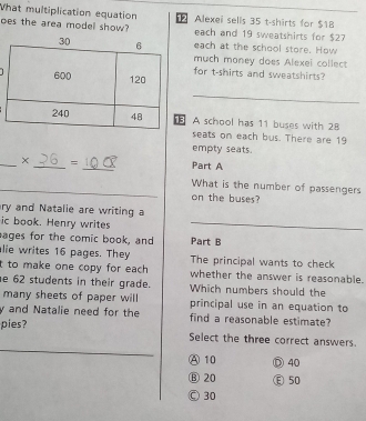 What multiplication equation 2 Alexei sells 35 t-shirts for $18
oes the area model show? each and 19 sweatshirts for $27
each at the school store. How
much money does Alexei collect
for t-shirts and sweatshirts?
_
A school has 11 buses with 28
seats on each bus. There are 19
empty seats.
_× _= _Part A
_What is the number of passengers
on the buses?
ry and Natalie are writing a
ic book. Henry writes_
ages for the comic book, and Part B
alie writes 16 pages. They The principal wants to check
t to make one copy for each . whether the answer is reasonable.
e 62 students in their grade. Which numbers should the
many sheets of paper will principal use in an equation to
y and Natalie need for the find a reasonable estimate?
pies?
_
Select the three correct answers
A10 ⑦ 40
⑧ 20 Ⓔ 50
Ⓒ 30