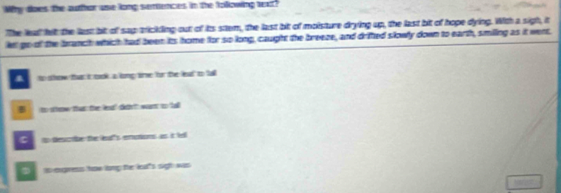Why does the author use long semtences in the folllowing heat?
The lead felt the last bit of sap trickling out of its stem, the last bit of molsture drying up, the last bit of hope dying. With a sigh, it
le go of the branch which had been its home for so long, caught the breeze, and drifted slowly down to earth, smilling as it went.
to show that it mok a lomp time for the leat to fall
B to sttow that the leat' dithn'tt want to tall
C tp descbe the leat's enutions as it tell
is engress how long the lal's sigh was 
Nerok