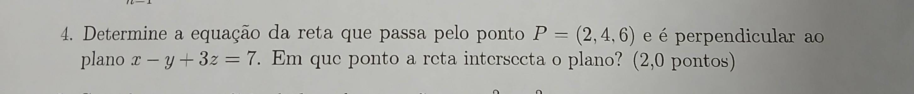 Determine a equação da reta que passa pelo ponto P=(2,4,6) e é perpendicular ao 
plano x-y+3z=7. Em que ponto a reta intersecta o plano? (2,0 pontos)