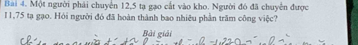 Một người phải chuyển 12, 5 tạ gạo cất vào kho. Người đó đã chuyển được 
I1, 75 tạ gạo. Hỏi người đó đã hoàn thành bao nhiêu phần trăm công việc? 
Bài giải