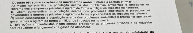 sobre as ações dos movimentos ambientalistas é correto afirmar:
A) visam conscientizar a população acerca dos problemas ambientais e pressionar os
governantes e empresas privadas a agirem de forma a mitigar os impactos na natureza.
B) visam conscientizar a população acerca dos problemas ambientais e pressionar os
governantes e empresas privadas a agirem de forma a potencializar os impactos na natureza.
C) visam conscientizar a população acerca dos problemas ambientais e pressionar apenas os
governantes a agirem de forma a mitigar os impactos na natureza.
D) tais ações ambientalistas visam apenas pressionar as empresas privadas e as industrias
para reduzirem o lançamento de gases na atmosfera.
roieto do ministório do