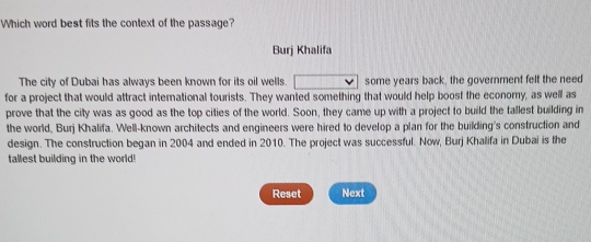 Which word best fits the context of the passage? 
Burj Khalifa 
The city of Dubai has always been known for its oil wells. some years back, the government felt the need 
for a project that would attract international tourists. They wanted something that would help boost the economy, as well as 
prove that the city was as good as the top cities of the world. Soon, they came up with a project to build the tallest building in 
the world, Burj Khalifa. Well-known architects and engineers were hired to develop a plan for the building's construction and 
design. The construction began in 2004 and ended in 2010. The project was successful. Now, Burj Khalifa in Dubai is the 
tallest building in the world! 
Reset Next