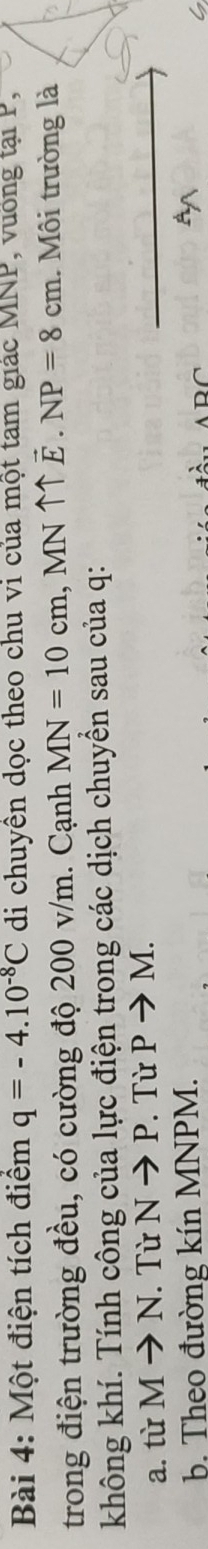 Một điện tích điểm q=-4.10^(-8)C di chuyên dọc theo chu vi của một tam giác MNP, vuống tại P, 
trong điện trường đều, có cường độ 200 v/m. Cạnh MN=10cm , MN ↑↑ vector E.NP=8cm 1. Môi trường là 
không khí. Tính công của lực điện trong các dịch chuyển sau của q : 
a. từ Mto N. Từ Nto P. Từ Pto M. 
b. Theo đường kín MNPM.
