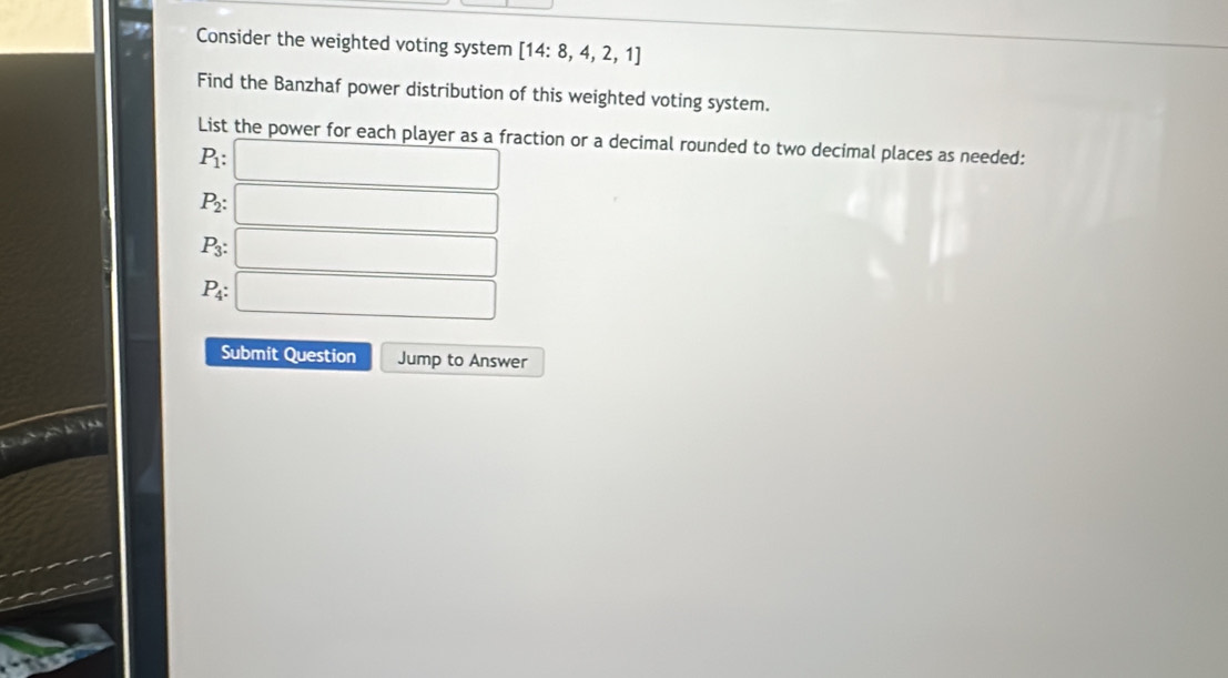 Consider the weighted voting system [14:8,4,2,1]
Find the Banzhaf power distribution of this weighted voting system. 
List the power for each player as a fraction or a decimal rounded to two decimal places as needed:
P_1 : □
P_2 : □
P_3 : :□
P_4:□
Submit Question Jump to Answer