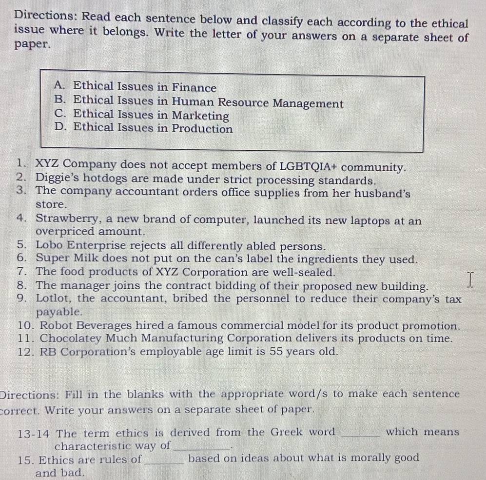 Directions: Read each sentence below and classify each according to the ethical
issue where it belongs. Write the letter of your answers on a separate sheet of
paper.
A. Ethical Issues in Finance
B. Ethical Issues in Human Resource Management
C. Ethical Issues in Marketing
D. Ethical Issues in Production
1. XYZ Company does not accept members of LGBTQIA+ community.
2. Diggie’s hotdogs are made under strict processing standards.
3. The company accountant orders office supplies from her husband’s
store.
4. Strawberry, a new brand of computer, launched its new laptops at an
overpriced amount.
5. Lobo Enterprise rejects all differently abled persons.
6. Super Milk does not put on the can’s label the ingredients they used.
7. The food products of XYZ Corporation are well-sealed.
8. The manager joins the contract bidding of their proposed new building.
9. Lotlot, the accountant, bribed the personnel to reduce their company's tax
payable.
10. Robot Beverages hired a famous commercial model for its product promotion.
11. Chocolatey Much Manufacturing Corporation delivers its products on time.
12. RB Corporation’s employable age limit is 55 years old.
Directions: Fill in the blanks with the appropriate word/s to make each sentence
correct. Write your answers on a separate sheet of paper.
13-14 The term ethics is derived from the Greek word _which means
characteristic way of_
.
15. Ethics are rules of_ based on ideas about what is morally good
and bad.