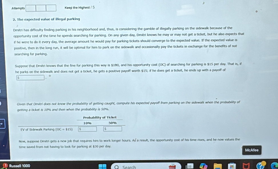 Attempts Keep the Highest / 5 
2. The expected value of illegal parking 
Dmitri has difficulty finding parking in his neighborhood and, thus, is considering the gamble of illegally parking on the sidewalk because of the 
opportunity cost of the time he spends searching for parking. On any given day, Dmitri knows he may or may not get a ticket, but he also expects that 
if he were to do it every day, the average amount he would pay for parking tickets should converge to the expected value. If the expected value is 
positive, then in the long run, it will be optimal for him to park on the sidewalk and occasionally pay the tickets in exchange for the benefits of not 
searching for parking. 
Suppose that Dmitri knows that the fine for parking this way is $100, and his opportunity cost (OC) of searching for parking is $15 per day. That is, if 
he parks on the sidewalk and does not get a ticket, he gets a positive payoff worth $15; if he does get a ticket, he ends up with a payoff of 
.
$. 
Given that Dmitri does not know the probability of getting caught, compute his expected payoff from parking on the sidewalk when the probability of 
getting a ticket is 10% and then when the probability is 50%. 
Probability of Ticket
10% 50%
EV of Sidewalk Parking (OC=$15)
Now, suppose Dmitri gets a new job that requires him to work longer hours. As a result, the opportunity cost of his time rises, and he now values the 
time saved from not having to look for parking at $30 per day. McAfee 
Russell 1000
Search