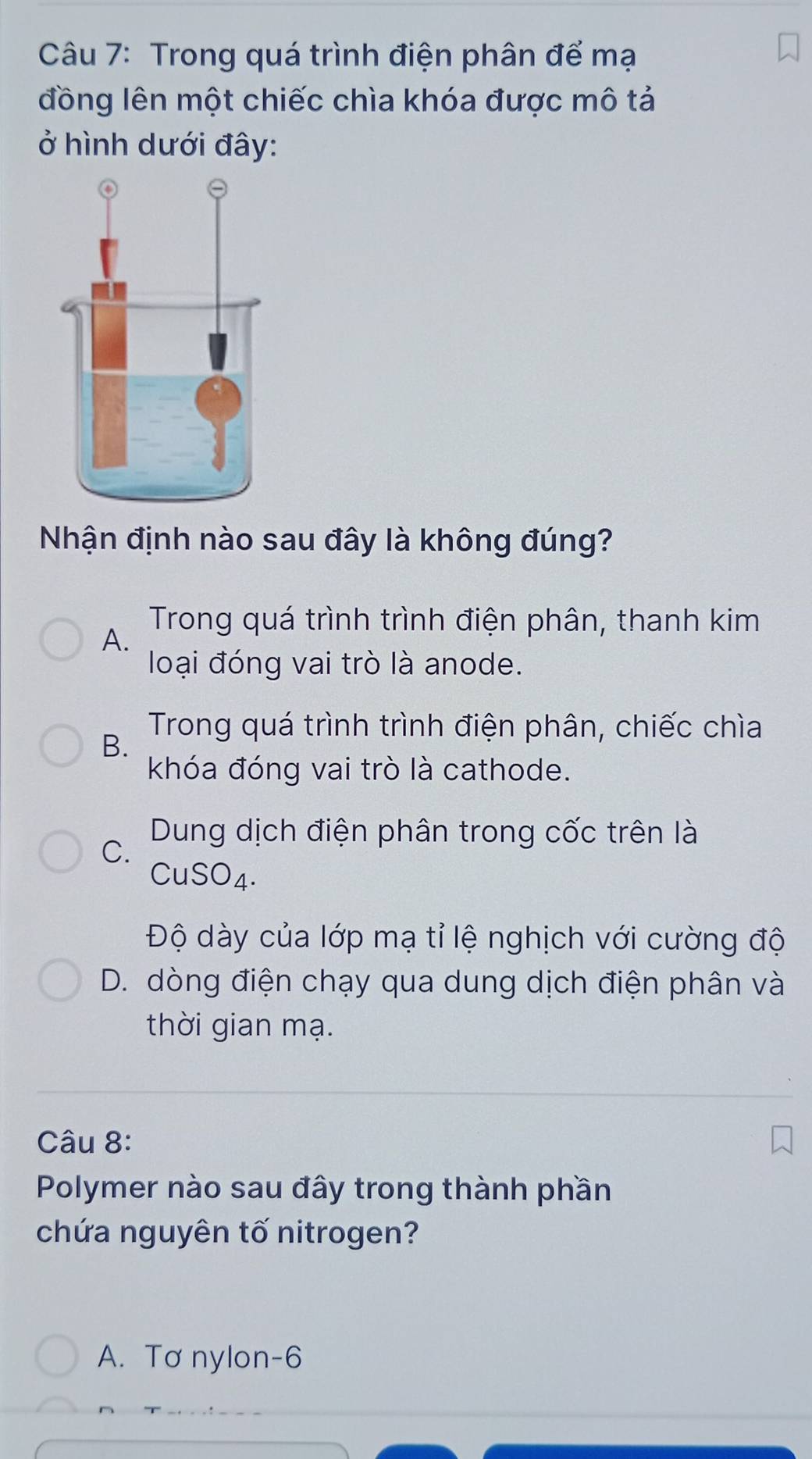 Trong quá trình điện phân để mạ
đồng lên một chiếc chìa khóa được mô tả
ở hình dưới đây:
Nhận định nào sau đây là không đúng?
Trong quá trình trình điện phân, thanh kim
A.
loại đóng vai trò là anode.
Trong quá trình trình điện phân, chiếc chìa
B.
khóa đóng vai trò là cathode.
Dung dịch điện phân trong cốc trên là
C.
CuSO4.
Độ dày của lớp mạ tỉ lệ nghịch với cường độ
D. dòng điện chạy qua dung dịch điện phân và
thời gian mạ.
Câu 8:
Polymer nào sau đây trong thành phần
chứa nguyên tố nitrogen?
A. Tơ nylon-6