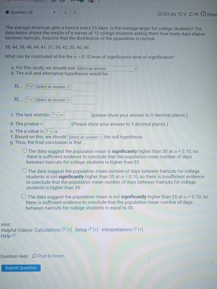 < > □ 0/3 pts つ 3 2 99 Detail
The average American gets a haircut every 35 days. Is the average larger for college students? The
data below shows the results of a survey of 12 college students asking them how many days elapse
between haircuts. Assume that the distribution of the population is normal.
39, 44, 39, 46, 44, 41, 31, 39, 42, 30, 40, 46
What can be concluded at the the alpha =0.10 level of significance level of significance?
a. For this study, we should use Select an answer
b. The null and alternative hypotheses would be:
H_0 : ? `
Select an answer □
H_1 : ? √ Select an answer □ 
c. The test statistic ?vee =□ (please show your answer to 3 decimal places.)
d. The p -value □ (Please show your answer to 3 decimal places.)
e. The p -value is ?vee α
f. Based on this, we should Select an answer~ the null hypothesis.
g. Thus, the final conclusion is that ...
The data suggest the populaton mean is significantly higher than 35 at alpha =0.10, so
there is sufficient evidence to conclude that the population mean number of days
between haircuts for college students is higher than 35.
The data suggest the population mean number of days between haircuts for college
students is not significantly higher than 35 at alpha =0.10 , so there is insufficient evidence
to conclude that the population mean number of days between haircuts for college
students is higher than 35.
The data suggest the population mean is not significantly higher than 35 at alpha =0.10,s O
there is sufficient evidence to conclude that the population mean number of days
between haircuts for college students is equal to 35.
Hint:
Helpful Videos: Calculations overline CH[+] Setup overline EH[+] Interpretations overline □ [+]
Help C
Question Help: ρ Post to forum
Submit Question