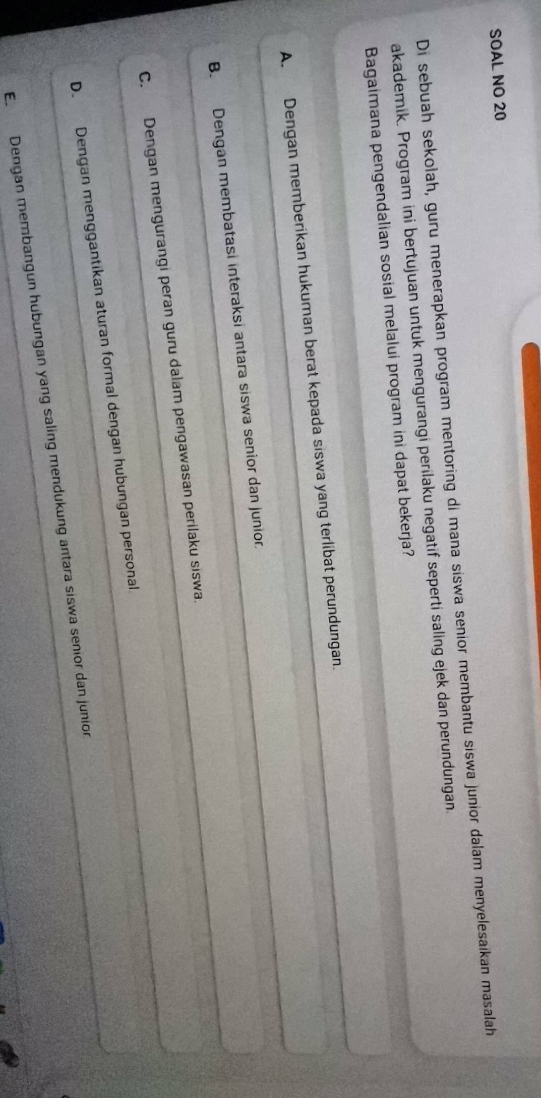 SOAL NO 20
Di sebuah sekolah, guru menerapkan program mentoring di mana siswa senior membantu siswa junior dalam menyelesaikan masalah
akademik. Program ini bertujuan untuk mengurangi perilaku negatif seperti saling ejek dan perundungan.
Bagaimana pengendalian sosial melalui program ini dapat bekerja?
A. Dengan memberikan hukuman berat kepada siswa yang terlibat perundungan.
B. Dengan membatasi interaksi antara siswa senior dan junior.
C. Dengan mengurangi peran guru dalam pengawasan perilaku siswa.
D. Dengan menggantikan aturan formal dengan hubungan personal
E. Dengan membangun hubungan yang saling mendukung antara siswa senior dan junion