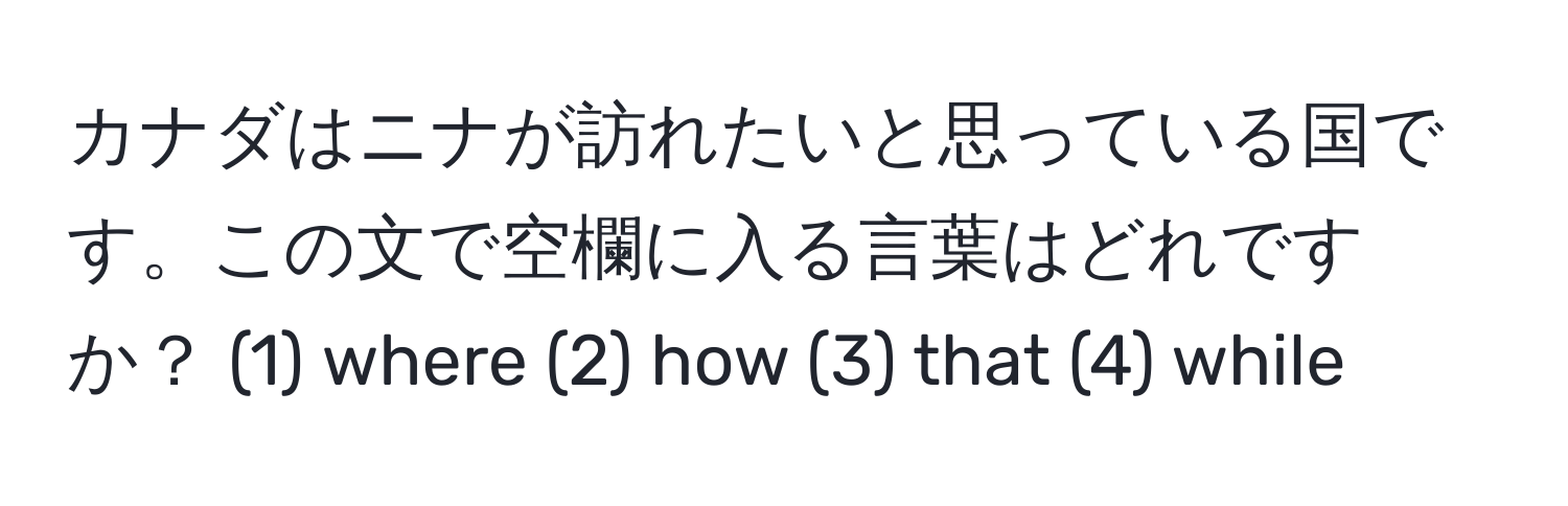 カナダはニナが訪れたいと思っている国です。この文で空欄に入る言葉はどれですか？ (1) where (2) how (3) that (4) while