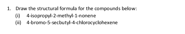 Draw the structural formula for the compounds below: 
(i) 4 -isopropyl -2 -methyl -1 -nonene 
(ii) 4 -bromo -5 -secbutyl -4 -chlorocyclohexene