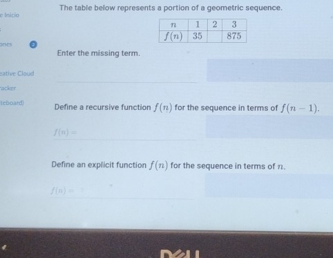 The table below represents a portion of a geometric sequence.
e Inicio
ones
Enter the missing term.
eative Cloud
acker
teboard) Define a recursive function f(n) for the sequence in terms of f(n-1).
f(n)=
Define an explicit function f(n) for the sequence in terms of n.
f(n)=