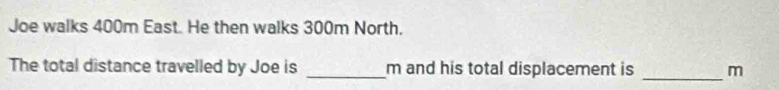 Joe walks 400m East. He then walks 300m North. 
The total distance travelled by Joe is _m and his total displacement is _ m
