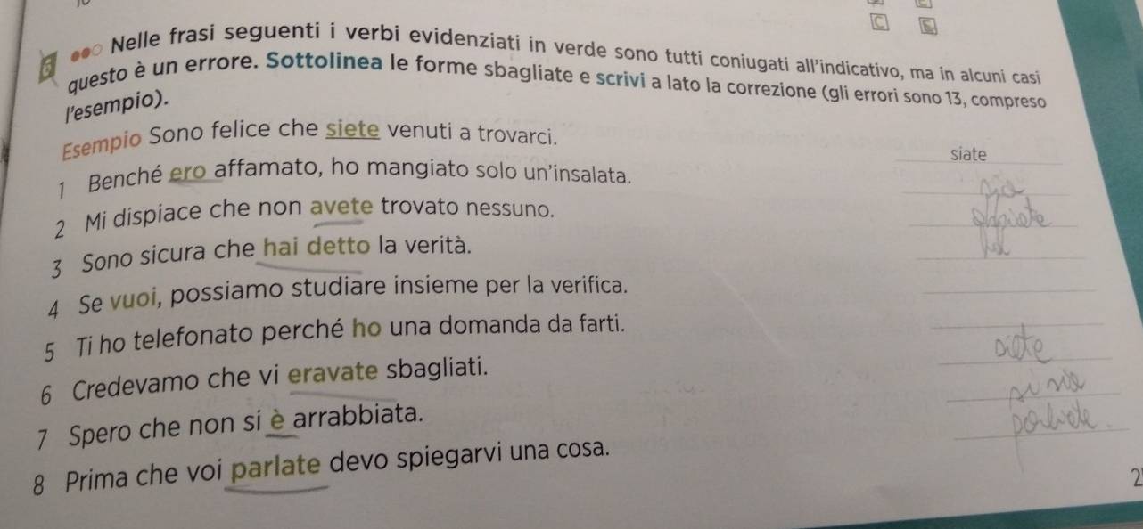 a 
*●○ Nelle frasi seguenti i verbi evidenziati in verde sono tutti coniugati all’indicativo, ma in alcuni casi 
questo è un errore. Sottolinea le forme sbagliate e scrivi a lato la correzione (gli errori sono 13, compreso 
l’esempio). 
Esempio Sono felice che siete venuti a trovarci. 
_siate_ 
_ 
1 Benché ero affamato, ho mangiato solo un'insalata. 
_ 
2 Mi dispiace che non avete trovato nessuno. 
_ 
3 Sono sicura che hai detto la verità. 
_ 
_ 
4 Se vuoi, possiamo studiare insieme per la verifica. 
_ 
5 Ti ho telefonato perché ho una domanda da farti. 
_ 
6 Credevamo che vi eravate sbagliati. 
_ 
7 Spero che non si è arrabbiata. 
8 Prima che voi parlate devo spiegarvi una cosa. 
2