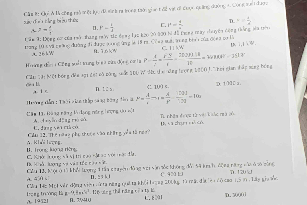 Gọi A là công mả một lực đã sinh ra trong thời gian t đề vật đi được quãng đường s. Công suất được
xác định bằng biểu thức D. P= s/A .
A. P= A/t .
B. P= t/A .
C. P= A/s .
Câu 9: Động cơ của một thang máy tác dụng lực kéo 20 000 N để thang máy chuyển động thắng lên trên
trong 10 s và quãng đường đi được tương ứng là 18 m. Công suất trung bình của động cơ là
D. 1,1 kW.
A. 36 kW B. 3,6 kW C. 11 kW
Hướng dẫn : Công suất trung bình của động cơ là P= A/t = (F.S)/t = (20000.18)/10 =36000W=36kW
Câu 10: Một bóng đèn sợi đốt có công suất 100 W tiêu thụ năng lượng 1000 J. Thời gian thắp sáng bóng
đèn là D. 1000 s.
A. 1 s. B. 10 s. C. 100 s.
Hướng dẫn : Thời gian thắp sáng bóng đèn là P= A/t Rightarrow t= A/P = 1000/100 =10s
Câu I1. Động năng là dạng năng lượng do vật
A. chuyển động mà có. B. nhận được từ vật khác mà có.
C. đứng yên mà có. D. va chạm mà có.
Câu 12. Thế năng phụ thuộc vào những yếu tố nào?
A. Khối lượng.
B. Trọng lượng riêng.
C. Khối lượng và vị trí của vật so với mặt đất.
D. Khối lượng và vận tốc của vật.
Câu 13. Một ô tô khối lượng 4 tấn chuyển động với vận tốc không đổi 54 km/h. động năng của ô tô bằng
A. 450 kJ B. 69 kJ C. 900 kJ D. 120 kJ
Câu 14: Một vận động viên cử tạ nâng quả tạ khối lượng 200kg từ mặt đất lên độ cao 1,5 m . Lấy gia tốc
trọng trường là g=9,8m/s^2. Độ tăng thế năng của tạ là
A. 1962J B. 2940J C. 800J
D. 3000J