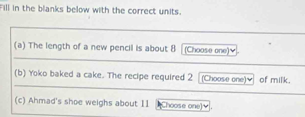 Fill in the blanks below with the correct units. 
(a) The length of a new pencil is about 8 [(Choose one)]. 
(b) Yoko baked a cake. The recipe required 2 (Choose one)_ of milk. 
(c) Ahmad's shoe weighs about 11 Choose one)