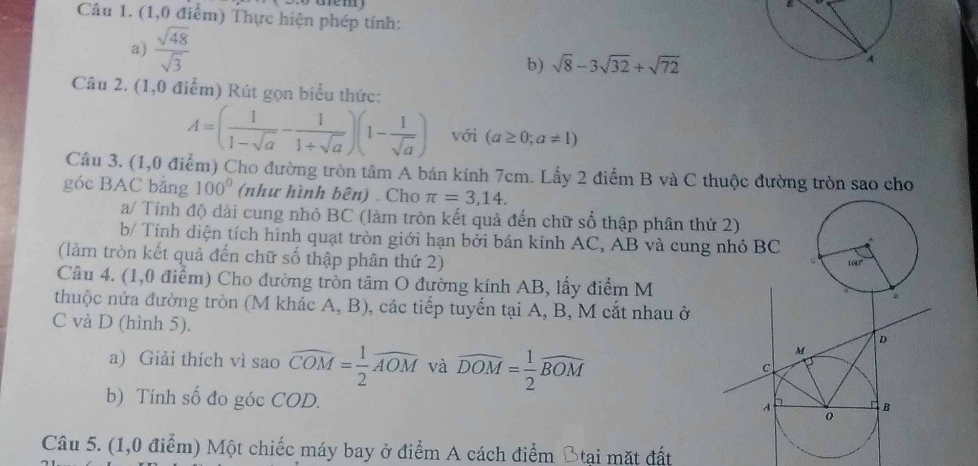 (1,0 điểm) Thực hiện phép tính: 
a)  sqrt(48)/sqrt(3) 
b) sqrt(8)-3sqrt(32)+sqrt(72)
A 
Câu 2. (1,0 điểm) Rút gọn biểu thức:
A=( 1/1-sqrt(a) - 1/1+sqrt(a) )(1- 1/sqrt(a) ) với (a≥ 0;a!= 1)
Câu 3. (1,0 điểm) Cho đường tròn tâm A bán kính 7cm. Lấy 2 điểm B và C thuộc đường tròn sao cho 
góc BAC bằng 100° (như hình bên) . Cho π =3,14. 
a/ Tính độ dài cung nhỏ BC (làm tròn kết quả đến chữ số thập phân thứ 2) 
b/ Tính diện tích hình quạt tròn giới hạn bởi bán kính AC, AB và cung nhỏ BC
(làm tròn kết quả đến chữ số thập phân thứ 2) 
Câu 4. (1,0 điểm) Cho đường tròn tâm O đường kính AB, lấy điểm M 
thuộc nửa đường tròn (M khác A, B), các tiếp tuyến tại A, B, M cắt nhau ở 
C và D (hình 5). 
a) Giải thích vì sao widehat COM= 1/2 widehat AOM và overline DOM= 1/2 widehat BOM
b) Tính số đo góc COD. 
Câu 5. (1,0 điểm) Một chiếc máy bay ở điểm A cách điểm Btại mặt đất