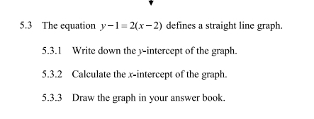 5.3 The equation y-1=2(x-2) defines a straight line graph. 
5.3.1 Write down the y-intercept of the graph. 
5.3.2 Calculate the x-intercept of the graph. 
5.3.3 Draw the graph in your answer book.