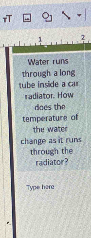 rT 
1 2 
Water runs 
through a long 
tube inside a car 
radiator. How 
does the 
temperature of 
the water 
change as it runs 
through the 
radiator? 
Type here