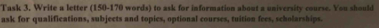 Task 3, Write a letter (150-170 words) to ask for information about a university course. You should 
ask for qualifications, subjects and topics, optional courses, tuition fees, scholarships.