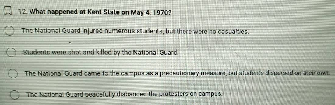 What happened at Kent State on May 4, 1970?
The National Guard injured numerous students, but there were no casualties.
Students were shot and killed by the National Guard.
The National Guard came to the campus as a precautionary measure, but students dispersed on their own.
The National Guard peacefully disbanded the protesters on campus.