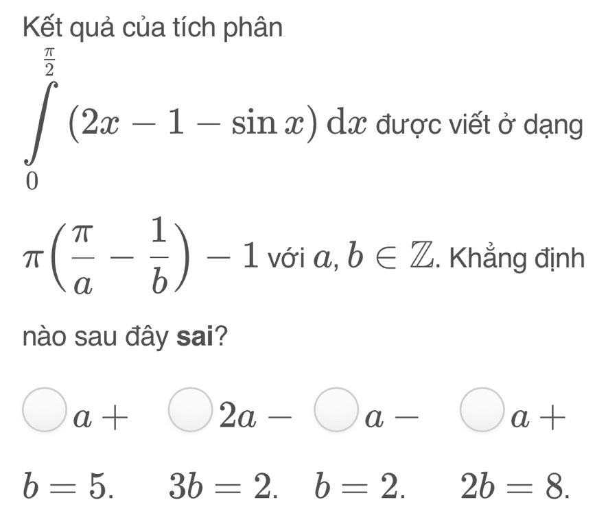 Kết quả của tích phân
∈tlimits _0^((frac π)2)(2x-1-sin x)dx được viết ở dạng
π ( π /a - 1/b )-1 với a, b∈ Z. Khẳng định
nào sau đây sai?
bigcirc a+bigcirc 2a-bigcirc a-bigcirc a+
b=5. 3b=2.b=2. 2b=8.