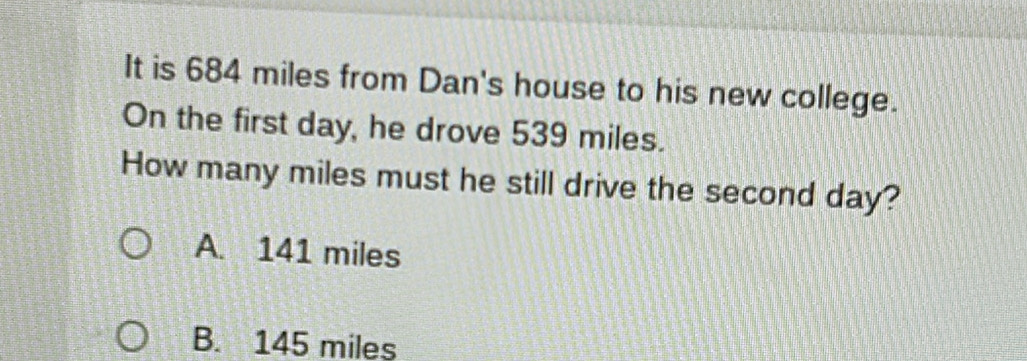 It is 684 miles from Dan's house to his new college.
On the first day, he drove 539 miles.
How many miles must he still drive the second day?
A. 141 miles
B. 145 miles