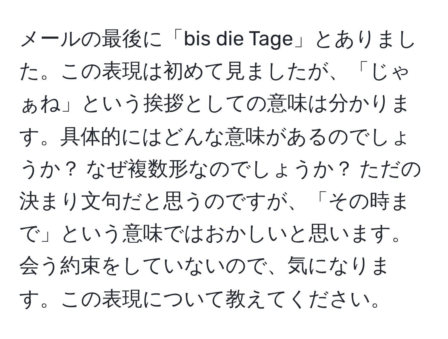 メールの最後に「bis die Tage」とありました。この表現は初めて見ましたが、「じゃぁね」という挨拶としての意味は分かります。具体的にはどんな意味があるのでしょうか？ なぜ複数形なのでしょうか？ ただの決まり文句だと思うのですが、「その時まで」という意味ではおかしいと思います。会う約束をしていないので、気になります。この表現について教えてください。