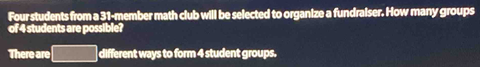 Four students from a 31-member math club will be selected to organize a fundraiser. How many groups 
of 4 students are possible? 
There are different ways to form 4 student groups.