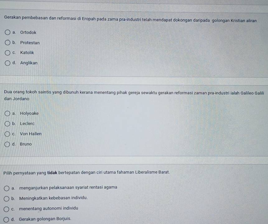 Gerakan pembebasan dan reformasi di Eropah pada zama pra-industri telah mendapat dokongan daripada golongan Kristian aliran
a. Ortodok
b. Protestan
c. Katolik
d. Anglikan
Dua orang tokoh saintis yang dibunuh kerana menentang pihak gereja sewaktu gerakan reformasi zaman pra-industri ialah Galileo Galili
dan Jordano
a. Holyoake
b. Leclerc
c. Von Hallen
d. Bruno
Pilih pernyataan yang tidak bertepatan dengan ciri utama fahaman Liberalisme Barat.
a menganjurkan pelaksanaan syariat rentasi agama
b. Meningkatkan kebebasan individu.
c. menentang autonomi individu
d. Gerakan golongan Borjuis.