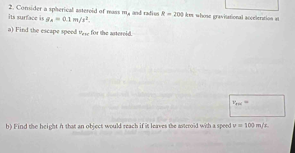 Consider a spherical asteroid of mass m_A and radius R=200km whose gravitational acceleration at 
its surface is g_A=0.1m/s^2. 
a) Find the escape speed v_esc for the asteroid.
v_esc=
b) Find the height h that an object would reach if it leaves the asteroid with a speed v=100m/s.