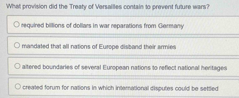 What provision did the Treaty of Versailles contain to prevent future wars?
required billions of dollars in war reparations from Germany
mandated that all nations of Europe disband their armies
altered boundaries of several European nations to reflect national heritages
created forum for nations in which international disputes could be settled