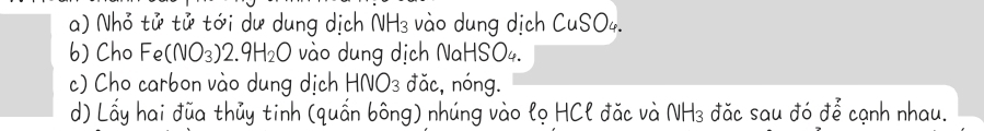 Nhỏ tử tử tới dư dung dịch NH_3 vào dung dịch CuSO4. 
6) Cho Fe (NO_3)2.9H_2O vào dung dịch NaHSO4. 
c) Cho carbon vào dung dịch H -INO_3 đǎc, nóng. 
d) Lấy hai đũa thủy tinh (quấn bông) nhúng vào lọ HCl đặc và 1 VH_3 đăc sau đó để cạnh nhau.