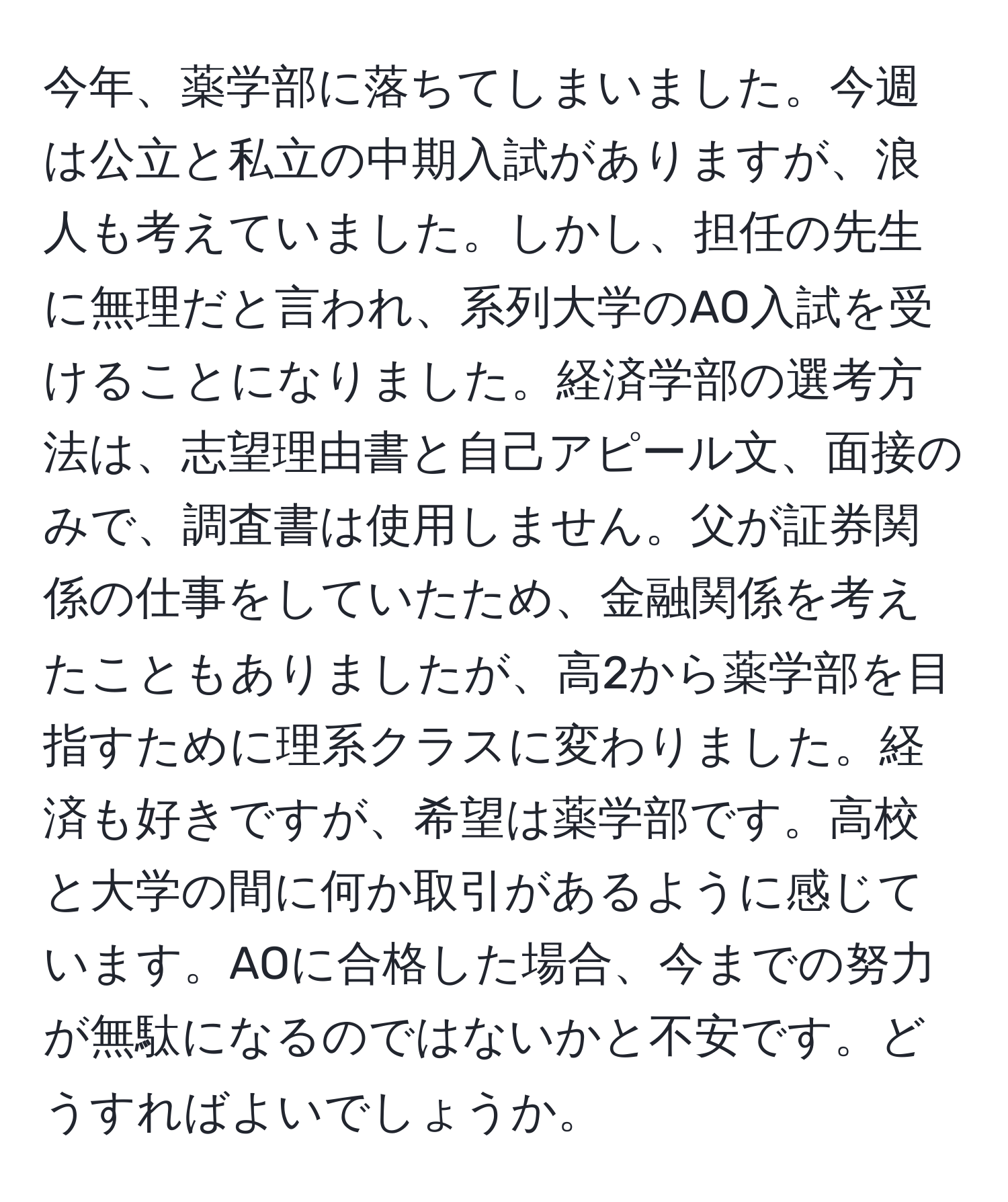 今年、薬学部に落ちてしまいました。今週は公立と私立の中期入試がありますが、浪人も考えていました。しかし、担任の先生に無理だと言われ、系列大学のAO入試を受けることになりました。経済学部の選考方法は、志望理由書と自己アピール文、面接のみで、調査書は使用しません。父が証券関係の仕事をしていたため、金融関係を考えたこともありましたが、高2から薬学部を目指すために理系クラスに変わりました。経済も好きですが、希望は薬学部です。高校と大学の間に何か取引があるように感じています。AOに合格した場合、今までの努力が無駄になるのではないかと不安です。どうすればよいでしょうか。