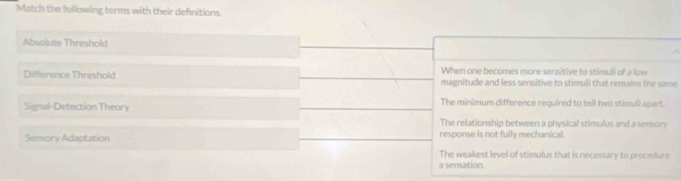 Match the following terms with their defnitions.
Absolute Threshold
Difference Threshold When one becomes more sensitive to stimuli of a low
magnitude and less sensitive to stimuli that remains the same
Signal-Detection Theory The minimum difference required to tell two stimull apart.
The relationship between a physical stimulus and a sensory
Sensory Adaptation response is not fully mechanical.
The weakest level of stimulus that is necessary to procedure
a sensation.