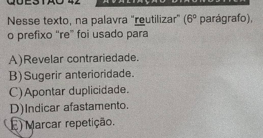 Nesse texto, na palavra “reutilizar” (6° parágrafo),
o prefixo “re” foi usado para
A)Revelar contrariedade.
B)Sugerir anterioridade.
C)Apontar duplicidade.
D)Indicar afastamento.
) Marcar repetição.