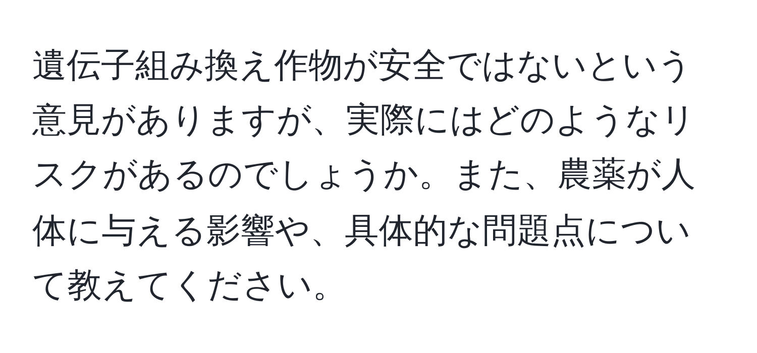 遺伝子組み換え作物が安全ではないという意見がありますが、実際にはどのようなリスクがあるのでしょうか。また、農薬が人体に与える影響や、具体的な問題点について教えてください。