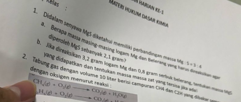 Kélas: 
AN HARIAN KE-1 
MATERI HUKUM DASAR KIMI 
A Didalam senyawa MgS diketahui memiliki perbandingan massa S=3:4
diperoleh MgS sebanyak 2,1 gram? 
. Berapa massa masing-masing logam Mg dan Belerang vang harus dineaksikan a
0. Jika direaksikan 3,2 gram logam Mg dan 0,8 gram serbuk belerang, tentukan massa M
yang didapatkan dan tentukan massa massa zat yang tersisa jika ada 
dengan oksigen menurut reaksi : 
2. Tabung g s dengan volume 10 liter berisi campuran CH4 dan C2H y n b a
CH_4(g)+O_2(g)to CO_2(g)+H_2O(g)
_2H_4(g)+O_2(g)to CO_3(e)