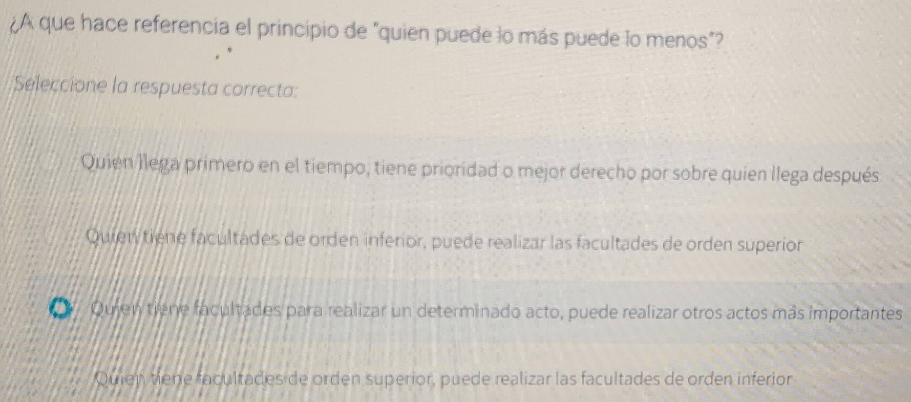 ¿A que hace referencia el principio de "quien puede lo más puede lo menos"?
Seleccione la respuesta correcta:
Quien llega primero en el tiempo, tiene prioridad o mejor derecho por sobre quien llega después
Quien tiene facultades de orden inferior, puede realizar las facultades de orden superior
Quien tiene facultades para realizar un determinado acto, puede realizar otros actos más importantes
Quien tiene facultades de orden superior, puede realizar las facultades de orden inferior