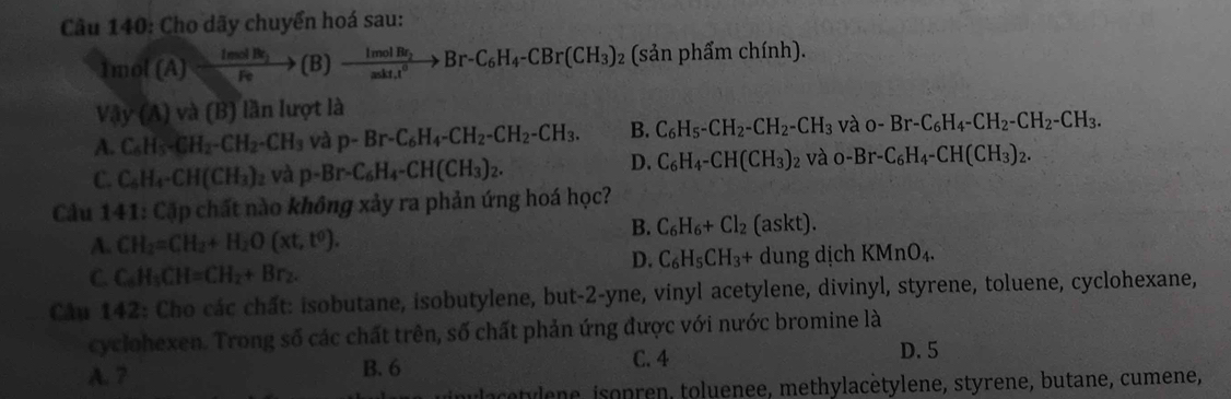 Cho dãy chuyển hoá sau:
1mol(A)=frac ImolBr_2Feto (B)xrightarrow ImolBr_2Br-C_6H_4-CBr(CH_3)_2 (sản phẩm chính).
Vay(A)va(B) lần lượt là
A. C_6H_5-CH_2-CH_2-CH_3 và p-Br-C_6H_4-CH_2-CH_2-CH_3. B. C_6H_5-CH_2-CH_2-CH_3 và O-Br-C_6H_4-CH_2-CH_2-CH_3.
C. C_6H_4-CH(CH_3) 12 và p-Br-C_6H_4-CH(CH_3)_2.
D. C_6H_4-CH(CH_3)_2 và O-Br-C_6H_4-CH(CH_3)_2.
Câu 141: Cặp chất nào không xảy ra phản ứng hoá học?
B.
A. CH_2=CH_2+H_2O(xt,t^0). C_6H_6+Cl_2 (as K t).
D. C_6H_5CH_3+
C. C_6H_5CH=CH_2+Br_2. dung dịch KMnO_4.
Câu 142: Cho các chất: isobutane, isobutylene, but-2-yne, vinyl acetylene, divinyl, styrene, toluene, cyclohexane,
cyclohexen. Trong số các chất trên, số chất phản ứng được với nước bromine là
A. 7 B. 6 C. 4 D. 5
inlacetylène, isopren, toluenee, methylacètylene, styrene, butane, cumene,