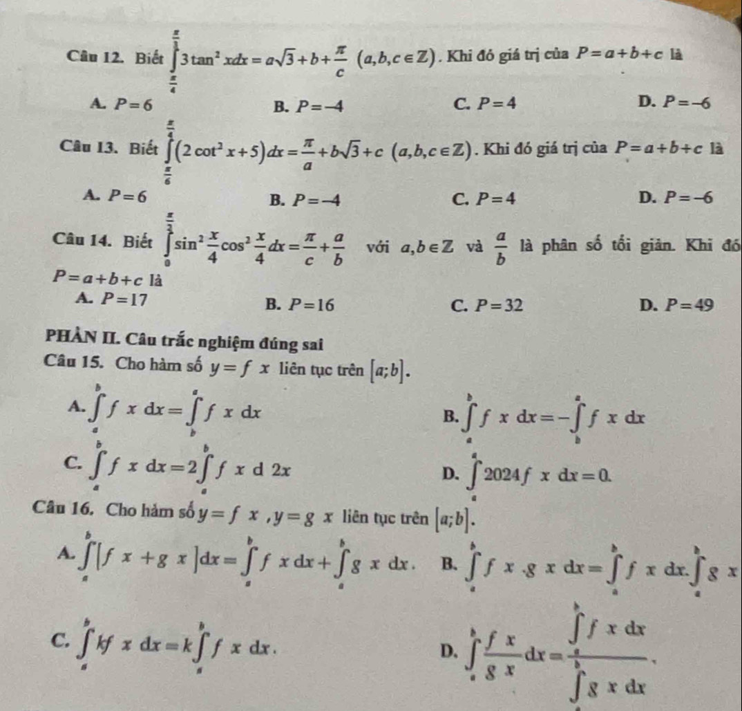 Biết ∈tlimits _ π /4 ^ π /3 3tan^2xdx=asqrt(3)+b+ π /c (a,b,c∈ Z). Khi đó giá trị của P=a+b+c là
A. P=6 B. P=-4 C. P=4 D. P=-6
Câu 13. Biết ∈tlimits _ π /6 ^ π /4 (2cot^2x+5)dx= π /a +bsqrt(3)+c(a,b,c∈ Z). Khi đó giá trị của P=a+b+c là
A. P=6 B. P=-4 C. P=4 D. P=-6
Câu 14. Biết ∈tlimits _0^((frac π)2)sin^2 x/4 cos^2 x/4 dx= π /c + a/b  với a,b∈ Z và  a/b  là phân số tối giản. Khi đó
P=a+b+c^(frac □ ) là
A. P=17
B. P=16 C. P=32 D. P=49
PHÀN II. Câu trắc nghiệm đúng sai
Câu 15. Cho hàm số y=fx liên tục trên [a;b].
A. ∈tlimits _a^(bfxdx=∈tlimits _b^afxdx
B. ∈tlimits _a^bfxdx=-∈tlimits _b^afxdx
^1)
C. ∈tlimits _a^(bfxdx=2∈tlimits _a^bfxd2x
D. ∈tlimits _a^a2024fxdx=0.
Câu 16. Cho hàm số y=fx,y=gx liên tục trên [a;b].
A. ∈tlimits _a^b[fx+gx]dx=∈tlimits _a^bfxdx+∈tlimits _a^bgxdx. B. ∈tlimits _a^bfx.gxdx=∈tlimits _a^bfxdx.∈tlimits _a^bgx
C. ∈tlimits _a^bkfxdx=k∈tlimits _a^bfxdx.
D. ∈t _a^bfrac fx)gxdx=frac (∈tlimits _a)^bfxdx(∈tlimits _0)^bgxdx.