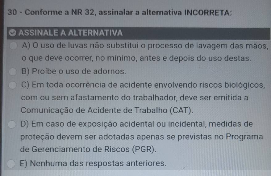 Conforme a NR 32, assinalar a alternativa INCORRETA:
ASSINALE A ALTERNATIVA
A) O uso de luvas não substitui o processo de lavagem das mãos,
o que deve ocorrer, no mínimo, antes e depois do uso destas.
B) Proíbe o uso de adornos.
C) Em toda ocorrência de acidente envolvendo riscos biológicos,
com ou sem afastamento do trabalhador, deve ser emitida a
Comunicação de Acidente de Trabalho (CAT).
D) Em caso de exposição acidental ou incidental, medidas de
proteção devem ser adotadas apenas se previstas no Programa
de Gerenciamento de Riscos (PGR).
E) Nenhuma das respostas anteriores.