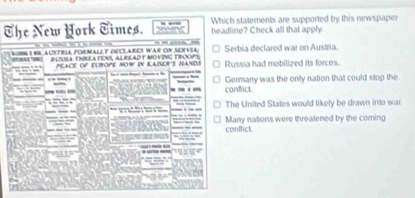 Which statements are supported by this newspaper
The New Hork Times. headline? Check all that apply.

r W austria formally declare War on ser v i Serbia declared war on Austria.
russia ThReA FENS, ALrEAD y mOvinG Troops:
peacé of elrope now in Kaiser's nands Russia had mobilized its forces.
_____
—
a Germany was the only nation that could stop the
I conflict.
The United States would likely be drawn into war.
Many nations were threatened by the coming
conflict.