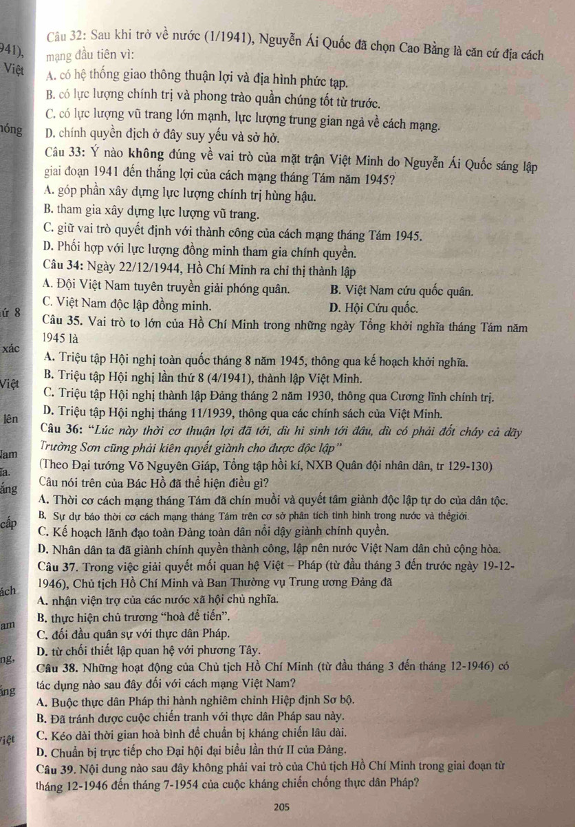 Sau khi trở về nước (1/1941), Nguyễn Ái Quốc đã chọn Cao Bằng là căn cứ địa cách
941), mạng đầu tiên vì:
Việt A. có hệ thống giao thông thuận lợi và địa hình phức tạp.
B. có lực lượng chính trị và phong trào quần chúng tốt từ trước.
C. có lực lượng vũ trang lớn mạnh, lực lượng trung gian ngả về cách mạng.
nóng D. chính quyền địch ở đây suy yếu và sở hở.
Câu 33: Ý nào không đúng về vai trò của mặt trận Việt Minh do Nguyễn Ái Quốc sáng lập
giai đoạn 1941 đến thắng lợi của cách mạng tháng Tám năm 1945?
A. góp phần xây dựng lực lượng chính trị hùng hậu.
B. tham gia xây dựng lực lượng vũ trang.
C. giữ vai trò quyết định với thành công của cách mạng tháng Tám 1945.
D. Phối hợp với lực lượng đồng minh tham gia chính quyền.
Câu 34: Ngày 22/12/1944, Hồ Chí Minh ra chỉ thị thành lập
A. Đội Việt Nam tuyên truyền giải phóng quân. B. Việt Nam cứu quốc quân.
C. Việt Nam độc lập đồng minh. D. Hội Cứu quốc.
ứ 8 Câu 35. Vai trò to lớn của Hồ Chí Minh trong những ngày Tổng khởi nghĩa tháng Tám năm
1945 là
xác A. Triệu tập Hội nghị toàn quốc tháng 8 năm 1945, thông qua kế hoạch khởi nghĩa.
B. Triệu tập Hội nghị lần thứ 8 (4/1941), thành lập Việt Minh.
Việt C. Triệu tập Hội nghị thành lập Đảng tháng 2 năm 1930, thông qua Cương lĩnh chính trị.
D. Triệu tập Hội nghị tháng 11/1939, thông qua các chính sách của Việt Minh.
lên Câu 36: “Lúc này thời cơ thuận lợi đã tới, dù hi sinh tới đầu, dù có phải đốt cháy cả dãy
Trường Sơn cũng phải kiên quyết giành cho được độc lập ''
Jam  (Theo Đại tướng Võ Nguyên Giáp, Tổng tập hồi kí, NXB Quân đội nhân dân, tr 129-130)
ïa.
ắng Câu nói trên của Bác Hồ đã thể hiện điều gì?
A. Thời cơ cách mạng tháng Tám đã chín muồi và quyết tâm giành độc lập tự do của dân tộc.
B. Sự dự báo thời cơ cách mạng tháng Tám trên cơ sở phân tích tình hình trong nước và thếgiới.
cấp C. Kế hoạch lãnh đạo toàn Đảng toàn dân nổi dậy giành chính quyền.
D. Nhân dân ta đã giành chính quyền thành công, lập nên nước Việt Nam dân chủ cộng hòa.
Câu 37. Trong việc giải quyết mối quan hệ Việt - Pháp (từ đầu tháng 3 đến trước ngày 19-12-
ách 1946), Chủ tịch Hồ Chí Minh và Ban Thường vụ Trung ương Đảng đã
A. nhận viện trợ của các nước xã hội chủ nghĩa.
am B. thực hiện chủ trương “hoà để tiến”.
C. đối đầu quân sự với thực dân Pháp.
D. từ chối thiết lập quan hệ với phương Tây.
ng,
Cầâu 38. Những hoạt động của Chủ tịch Hồ Chí Minh (từ đầu tháng 3 đến tháng 12-1946) có
ing tác dụng nào sau đây đối với cách mạng Việt Nam?
A. Buộc thực dân Pháp thi hành nghiêm chỉnh Hiệp định Sơ bộ.
B. Đã tránh được cuộc chiến tranh với thực dân Pháp sau này.
Việt C. Kéo dài thời gian hoà bình để chuẩn bị kháng chiến lâu dài.
D. Chuẩn bị trực tiếp cho Đại hội đại biểu lần thứ II của Đảng.
Câu 39. Nội dung nào sau đây không phải vai trò của Chủ tịch Hồ Chí Minh trong giai đoạn từ
tháng 12-1946 đến tháng 7-1954 của cuộc kháng chiến chống thực dân Pháp?
205