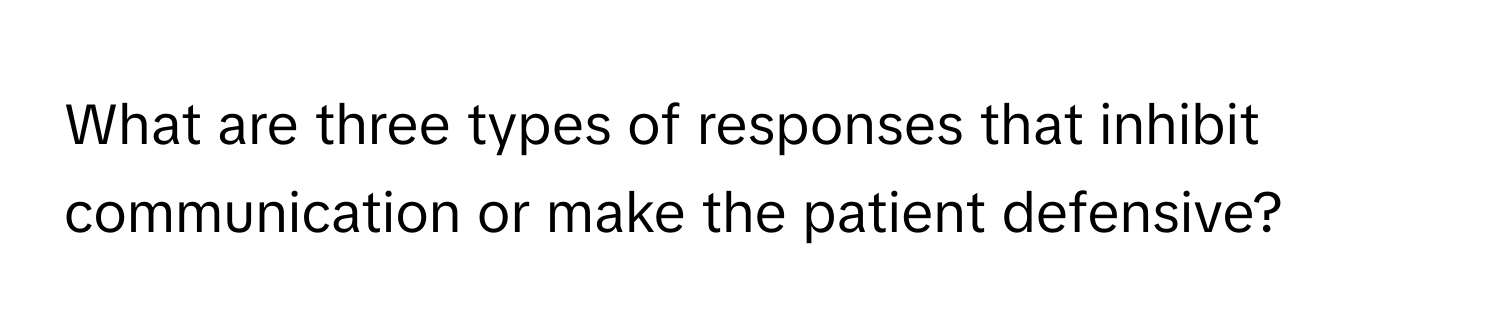 What are three types of responses that inhibit communication or make the patient defensive?