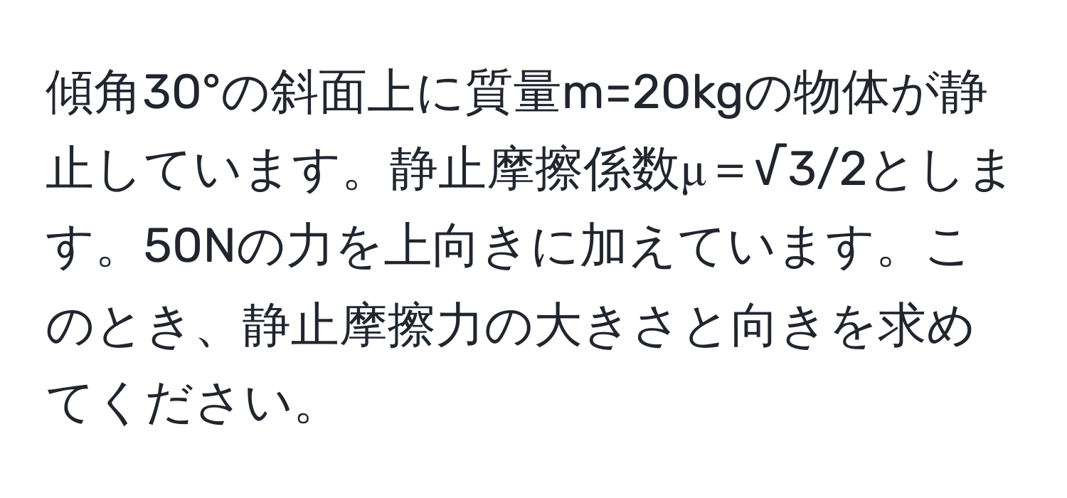 傾角30°の斜面上に質量m=20kgの物体が静止しています。静止摩擦係数μ＝√3/2とします。50Nの力を上向きに加えています。このとき、静止摩擦力の大きさと向きを求めてください。